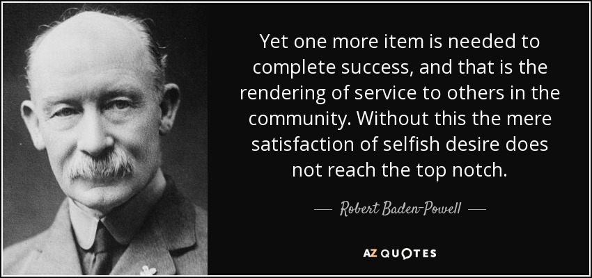 Yet one more item is needed to complete success, and that is the rendering of service to others in the community. Without this the mere satisfaction of selfish desire does not reach the top notch. - Robert Baden-Powell