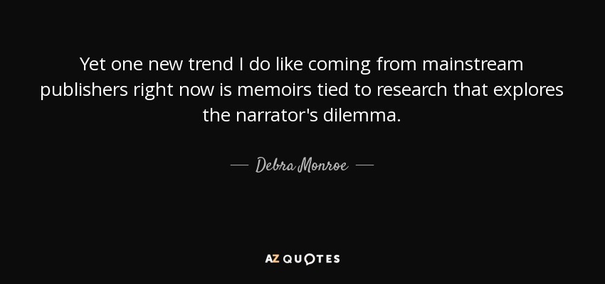Yet one new trend I do like coming from mainstream publishers right now is memoirs tied to research that explores the narrator's dilemma. - Debra Monroe