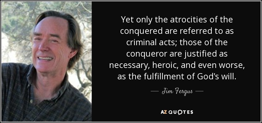 Yet only the atrocities of the conquered are referred to as criminal acts; those of the conqueror are justified as necessary, heroic, and even worse, as the fulfillment of God's will. - Jim Fergus