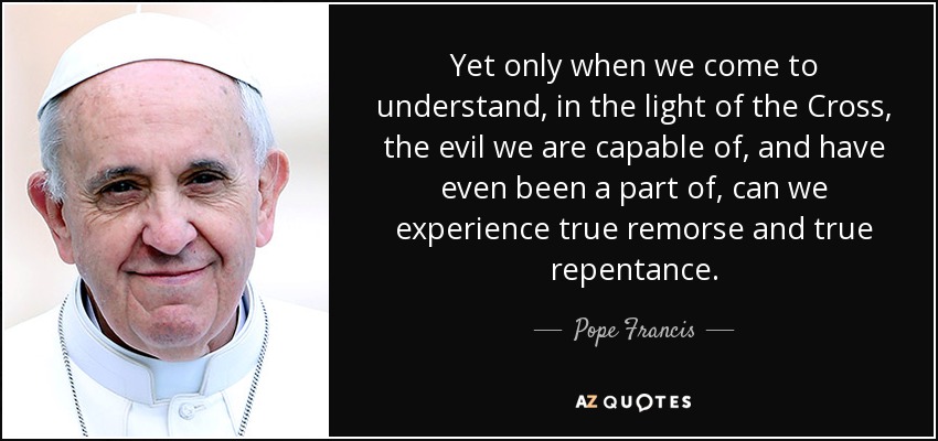 Yet only when we come to understand, in the light of the Cross, the evil we are capable of, and have even been a part of, can we experience true remorse and true repentance. - Pope Francis
