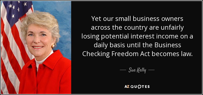 Yet our small business owners across the country are unfairly losing potential interest income on a daily basis until the Business Checking Freedom Act becomes law. - Sue Kelly