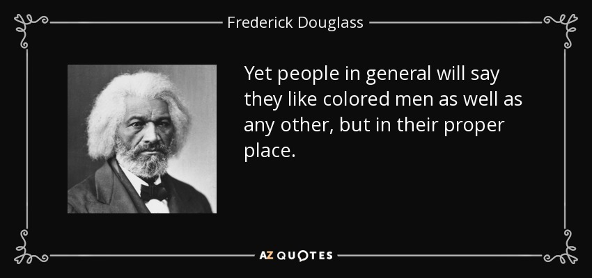 Yet people in general will say they like colored men as well as any other, but in their proper place. - Frederick Douglass