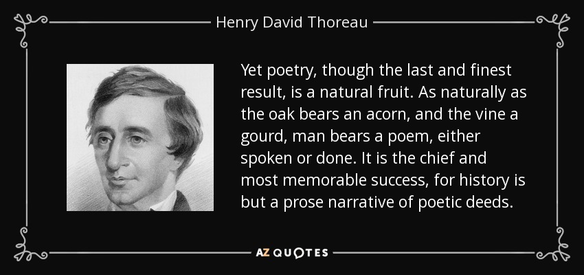 Yet poetry, though the last and finest result, is a natural fruit. As naturally as the oak bears an acorn, and the vine a gourd, man bears a poem, either spoken or done. It is the chief and most memorable success, for history is but a prose narrative of poetic deeds. - Henry David Thoreau