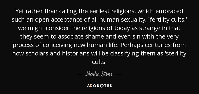 Yet rather than calling the earliest religions, which embraced such an open acceptance of all human sexuality, 'fertility cults,' we might consider the religions of today as strange in that they seem to associate shame and even sin with the very process of conceiving new human life. Perhaps centuries from now scholars and historians will be classifying them as 'sterility cults. - Merlin Stone