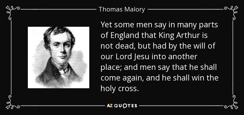 Yet some men say in many parts of England that King Arthur is not dead, but had by the will of our Lord Jesu into another place; and men say that he shall come again, and he shall win the holy cross. - Thomas Malory