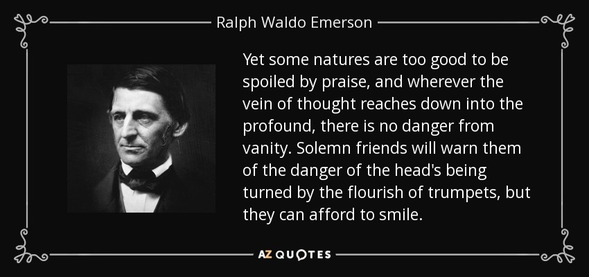 Yet some natures are too good to be spoiled by praise, and wherever the vein of thought reaches down into the profound, there is no danger from vanity. Solemn friends will warn them of the danger of the head's being turned by the flourish of trumpets, but they can afford to smile. - Ralph Waldo Emerson