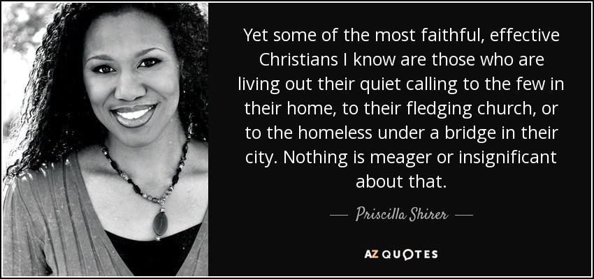 Yet some of the most faithful, effective Christians I know are those who are living out their quiet calling to the few in their home, to their fledging church, or to the homeless under a bridge in their city. Nothing is meager or insignificant about that. - Priscilla Shirer