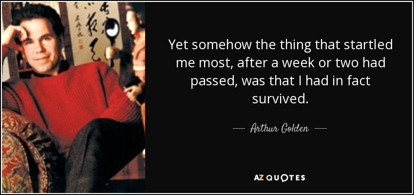 Yet somehow the thing that startled me most, after a week or two had passed, was that I had in fact survived. - Arthur Golden