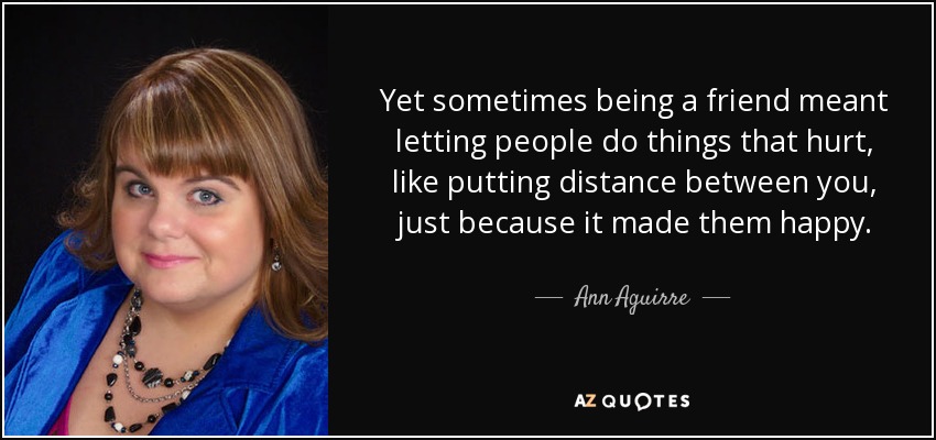 Yet sometimes being a friend meant letting people do things that hurt, like putting distance between you, just because it made them happy. - Ann Aguirre