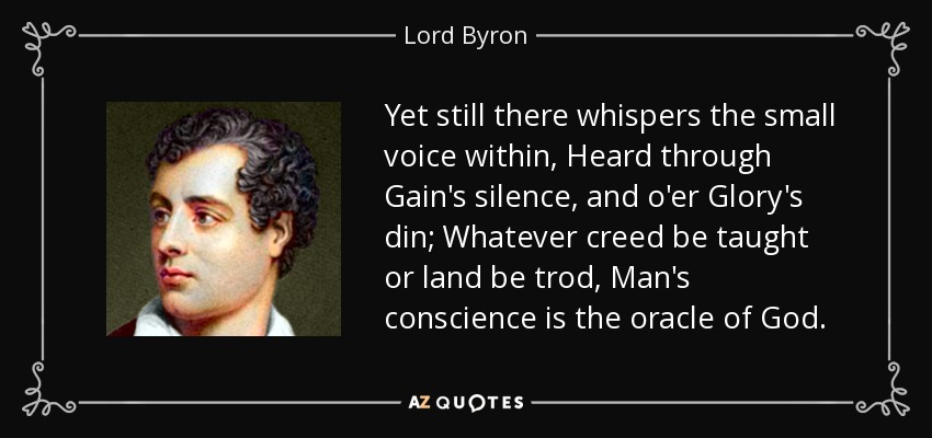 Yet still there whispers the small voice within, Heard through Gain's silence, and o'er Glory's din; Whatever creed be taught or land be trod, Man's conscience is the oracle of God. - Lord Byron