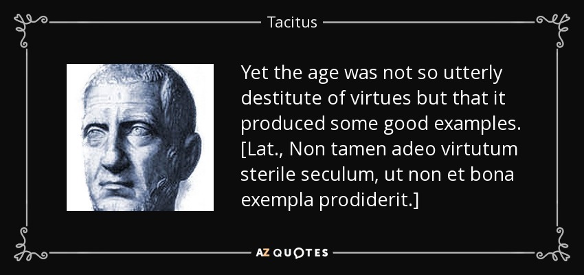 Yet the age was not so utterly destitute of virtues but that it produced some good examples. [Lat., Non tamen adeo virtutum sterile seculum, ut non et bona exempla prodiderit.] - Tacitus