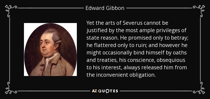 Yet the arts of Severus cannot be justified by the most ample privileges of state reason. He promised only to betray; he flattered only to ruin; and however he might occasionally bind himself by oaths and treaties, his conscience, obsequious to his interest, always released him from the inconvenient obligation. - Edward Gibbon