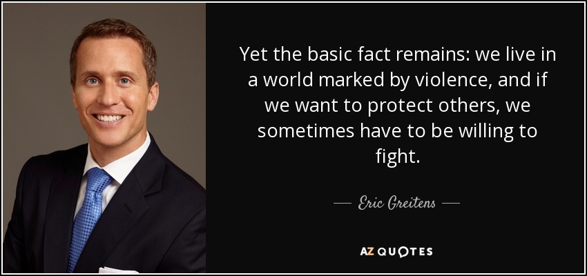 Yet the basic fact remains: we live in a world marked by violence, and if we want to protect others, we sometimes have to be willing to fight. - Eric Greitens