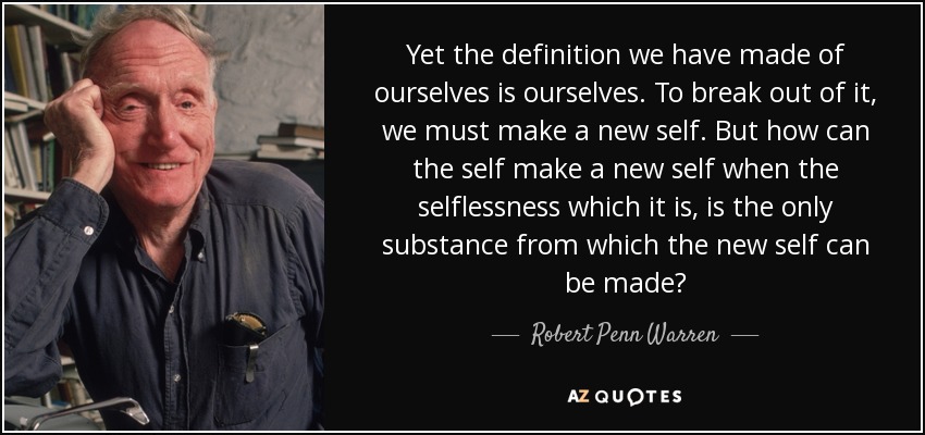 Yet the definition we have made of ourselves is ourselves. To break out of it, we must make a new self. But how can the self make a new self when the selflessness which it is, is the only substance from which the new self can be made? - Robert Penn Warren