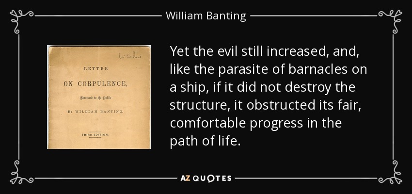 Yet the evil still increased, and, like the parasite of barnacles on a ship, if it did not destroy the structure, it obstructed its fair, comfortable progress in the path of life. - William Banting