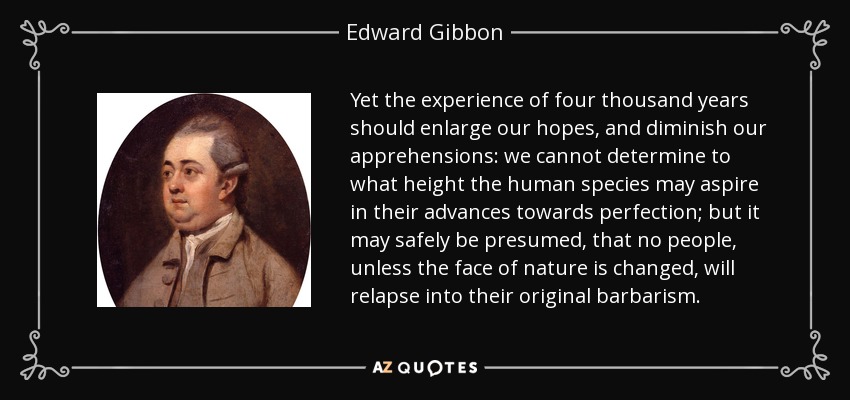 Yet the experience of four thousand years should enlarge our hopes, and diminish our apprehensions: we cannot determine to what height the human species may aspire in their advances towards perfection; but it may safely be presumed, that no people, unless the face of nature is changed, will relapse into their original barbarism. - Edward Gibbon