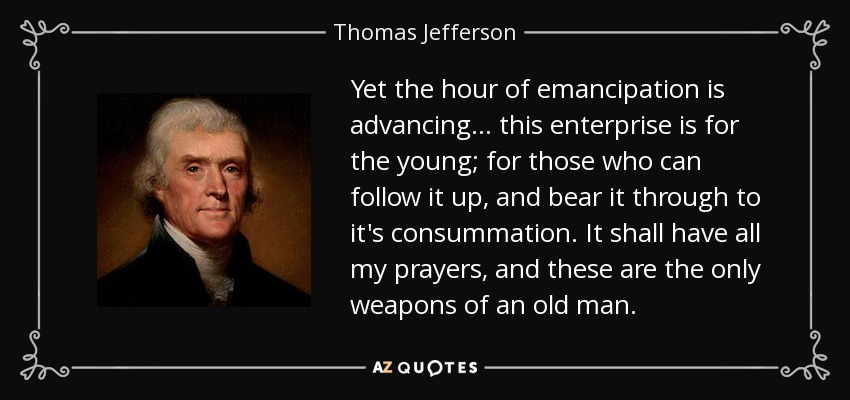 Yet the hour of emancipation is advancing ... this enterprise is for the young; for those who can follow it up, and bear it through to it's consummation. It shall have all my prayers, and these are the only weapons of an old man. - Thomas Jefferson