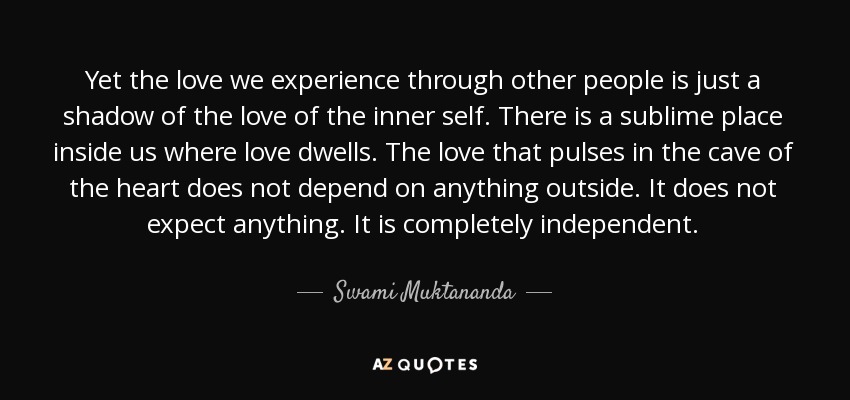 Yet the love we experience through other people is just a shadow of the love of the inner self. There is a sublime place inside us where love dwells. The love that pulses in the cave of the heart does not depend on anything outside. It does not expect anything. It is completely independent. - Swami Muktananda