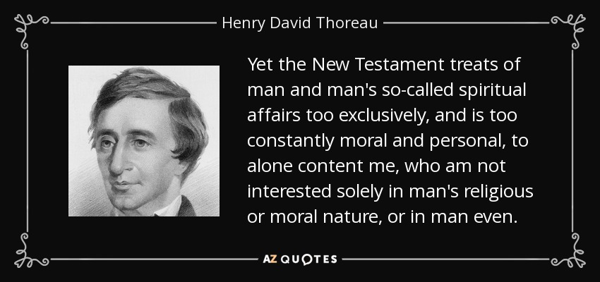 Yet the New Testament treats of man and man's so-called spiritual affairs too exclusively, and is too constantly moral and personal, to alone content me, who am not interested solely in man's religious or moral nature, or in man even. - Henry David Thoreau