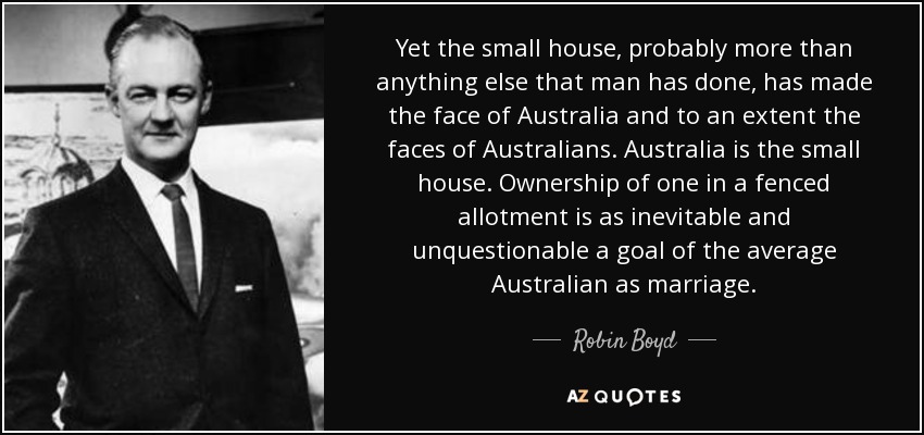 Yet the small house, probably more than anything else that man has done, has made the face of Australia and to an extent the faces of Australians. Australia is the small house. Ownership of one in a fenced allotment is as inevitable and unquestionable a goal of the average Australian as marriage. - Robin Boyd