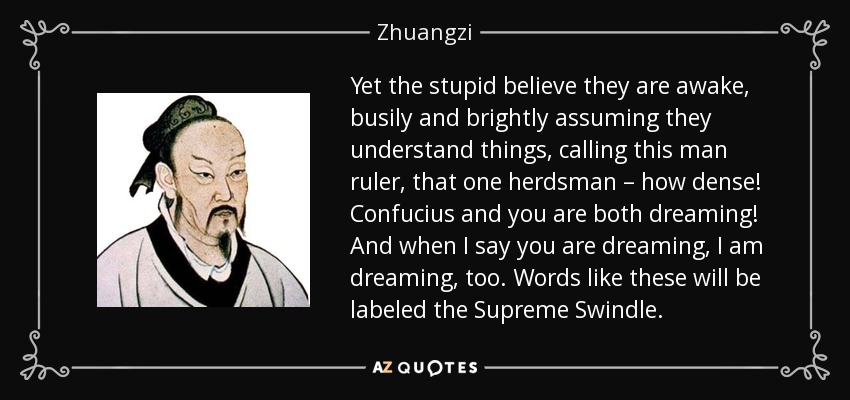 Yet the stupid believe they are awake, busily and brightly assuming they understand things, calling this man ruler, that one herdsman – how dense! Confucius and you are both dreaming! And when I say you are dreaming, I am dreaming, too. Words like these will be labeled the Supreme Swindle. - Zhuangzi