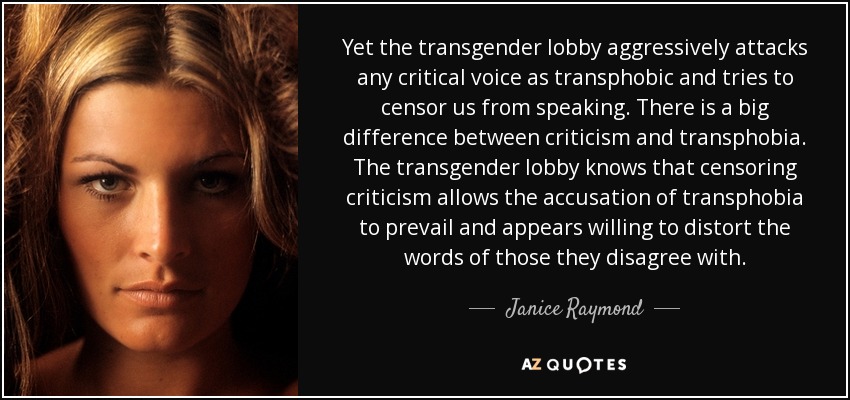 Yet the transgender lobby aggressively attacks any critical voice as transphobic and tries to censor us from speaking. There is a big difference between criticism and transphobia. The transgender lobby knows that censoring criticism allows the accusation of transphobia to prevail and appears willing to distort the words of those they disagree with. - Janice Raymond