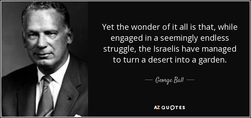 Yet the wonder of it all is that, while engaged in a seemingly endless struggle, the Israelis have managed to turn a desert into a garden. - George Ball