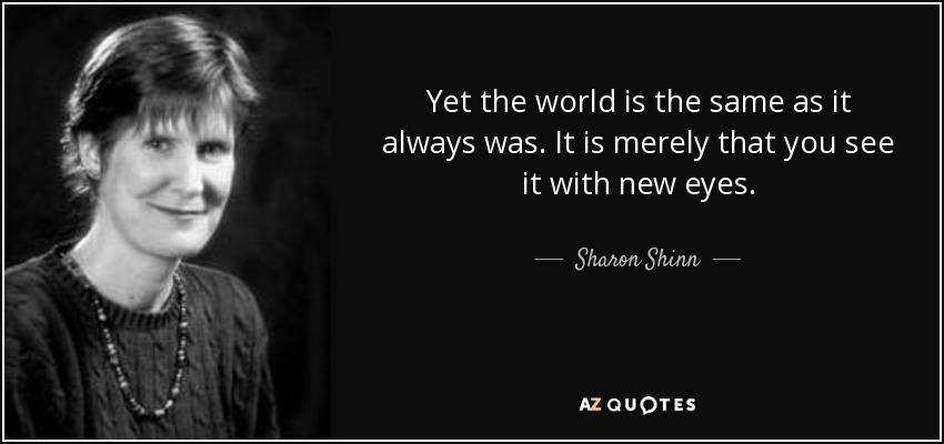 Yet the world is the same as it always was. It is merely that you see it with new eyes. - Sharon Shinn