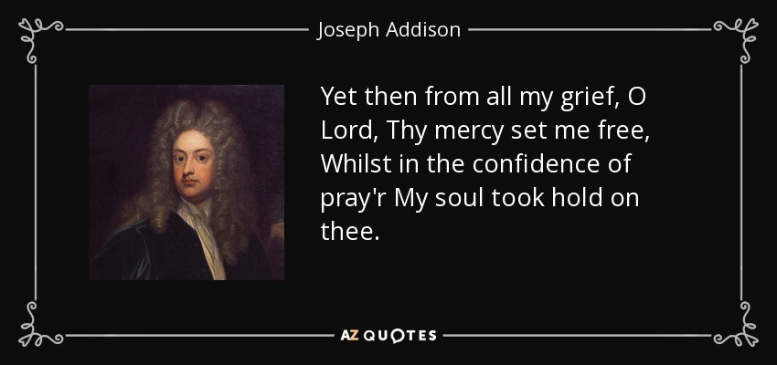 Yet then from all my grief, O Lord, Thy mercy set me free, Whilst in the confidence of pray'r My soul took hold on thee. - Joseph Addison
