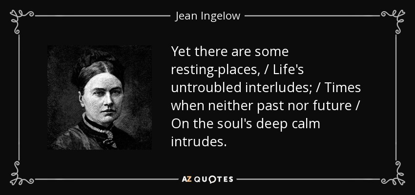 Yet there are some resting-places, / Life's untroubled interludes; / Times when neither past nor future / On the soul's deep calm intrudes. - Jean Ingelow
