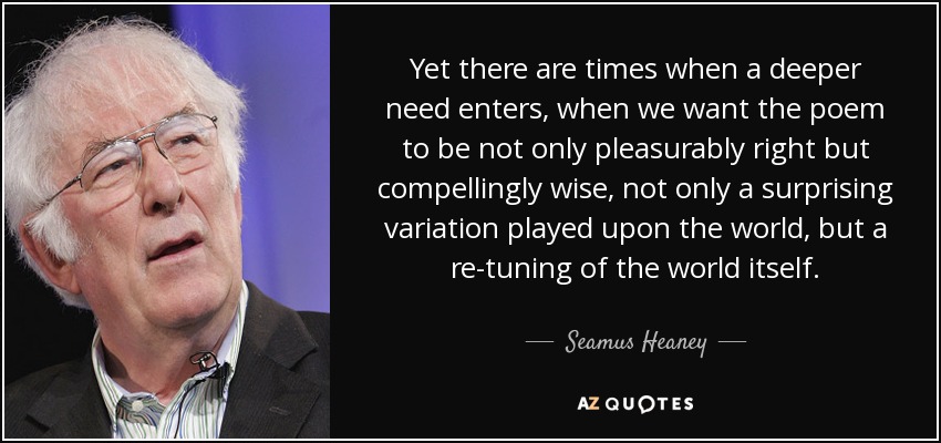 Yet there are times when a deeper need enters, when we want the poem to be not only pleasurably right but compellingly wise, not only a surprising variation played upon the world, but a re-tuning of the world itself. - Seamus Heaney