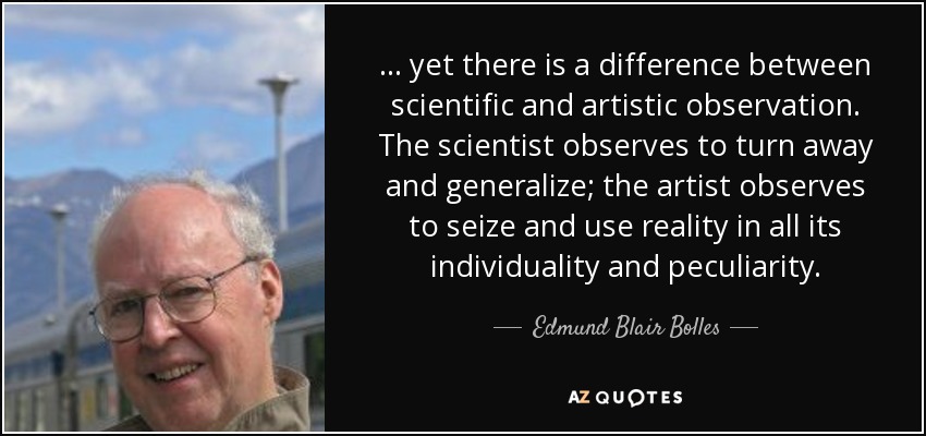 ... yet there is a difference between scientific and artistic observation. The scientist observes to turn away and generalize; the artist observes to seize and use reality in all its individuality and peculiarity. - Edmund Blair Bolles