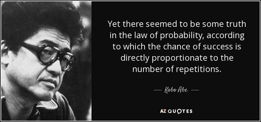 Yet there seemed to be some truth in the law of probability, according to which the chance of success is directly proportionate to the number of repetitions. - Kobo Abe