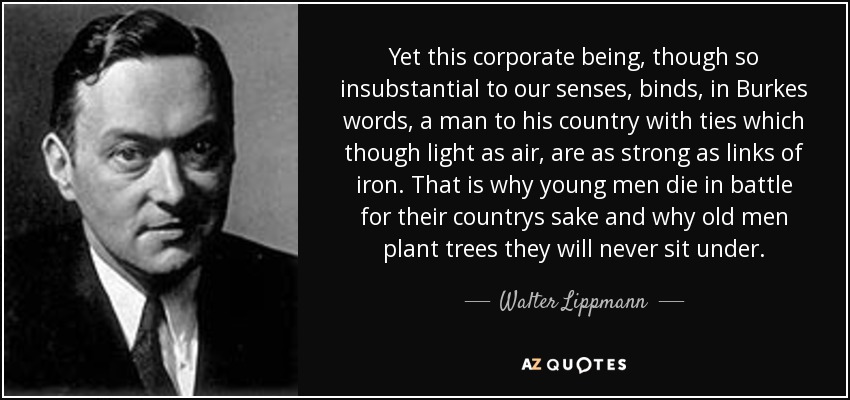 Yet this corporate being, though so insubstantial to our senses, binds, in Burkes words, a man to his country with ties which though light as air, are as strong as links of iron. That is why young men die in battle for their countrys sake and why old men plant trees they will never sit under. - Walter Lippmann