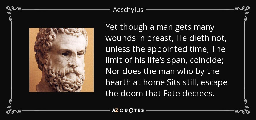 Yet though a man gets many wounds in breast, He dieth not, unless the appointed time, The limit of his life's span, coincide; Nor does the man who by the hearth at home Sits still, escape the doom that Fate decrees. - Aeschylus