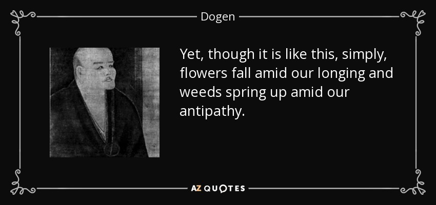 Yet, though it is like this, simply, flowers fall amid our longing and weeds spring up amid our antipathy. - Dogen