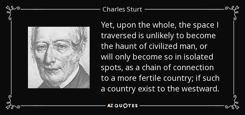 Yet, upon the whole, the space I traversed is unlikely to become the haunt of civilized man, or will only become so in isolated spots, as a chain of connection to a more fertile country; if such a country exist to the westward. - Charles Sturt