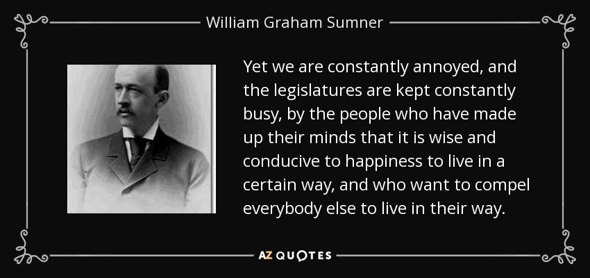 Yet we are constantly annoyed, and the legislatures are kept constantly busy, by the people who have made up their minds that it is wise and conducive to happiness to live in a certain way, and who want to compel everybody else to live in their way. - William Graham Sumner