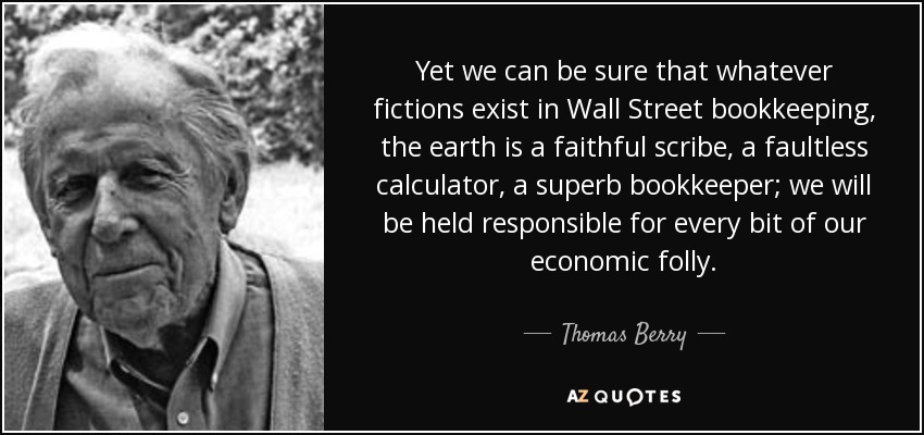 Yet we can be sure that whatever fictions exist in Wall Street bookkeeping, the earth is a faithful scribe, a faultless calculator, a superb bookkeeper; we will be held responsible for every bit of our economic folly. - Thomas Berry