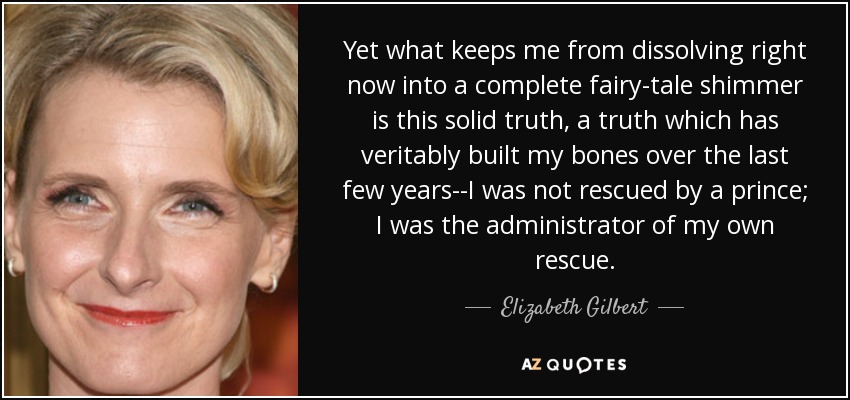 Yet what keeps me from dissolving right now into a complete fairy-tale shimmer is this solid truth, a truth which has veritably built my bones over the last few years--I was not rescued by a prince; I was the administrator of my own rescue. - Elizabeth Gilbert