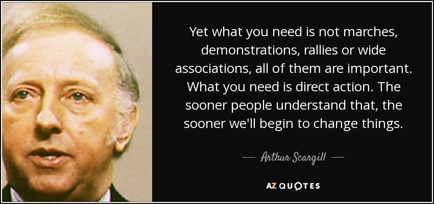 Yet what you need is not marches, demonstrations, rallies or wide associations, all of them are important. What you need is direct action. The sooner people understand that, the sooner we'll begin to change things. - Arthur Scargill
