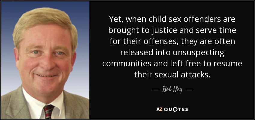 Yet, when child sex offenders are brought to justice and serve time for their offenses, they are often released into unsuspecting communities and left free to resume their sexual attacks. - Bob Ney