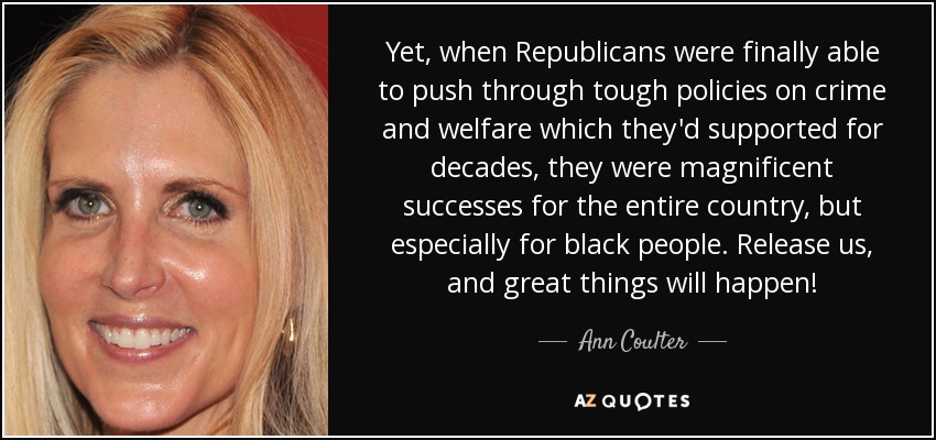 Yet, when Republicans were finally able to push through tough policies on crime and welfare which they'd supported for decades, they were magnificent successes for the entire country, but especially for black people. Release us, and great things will happen! - Ann Coulter