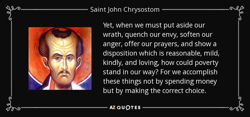 Yet, when we must put aside our wrath, quench our envy, soften our anger, offer our prayers, and show a disposition which is reasonable, mild, kindly, and loving, how could poverty stand in our way? For we accomplish these things not by spending money but by making the correct choice. - Saint John Chrysostom