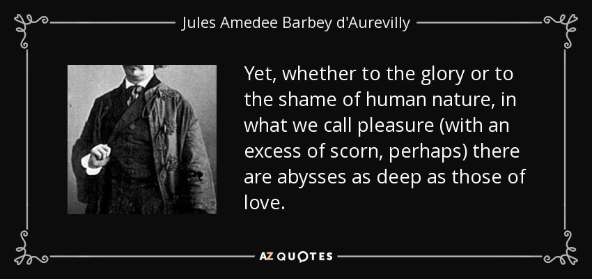 Yet, whether to the glory or to the shame of human nature, in what we call pleasure (with an excess of scorn, perhaps) there are abysses as deep as those of love. - Jules Amedee Barbey d'Aurevilly