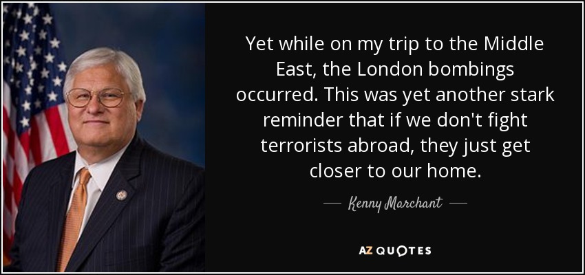 Yet while on my trip to the Middle East, the London bombings occurred. This was yet another stark reminder that if we don't fight terrorists abroad, they just get closer to our home. - Kenny Marchant