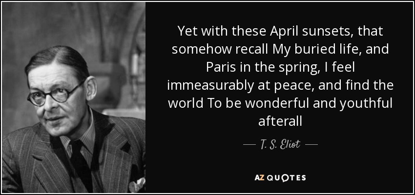 Yet with these April sunsets, that somehow recall My buried life, and Paris in the spring, I feel immeasurably at peace, and find the world To be wonderful and youthful afterall - T. S. Eliot