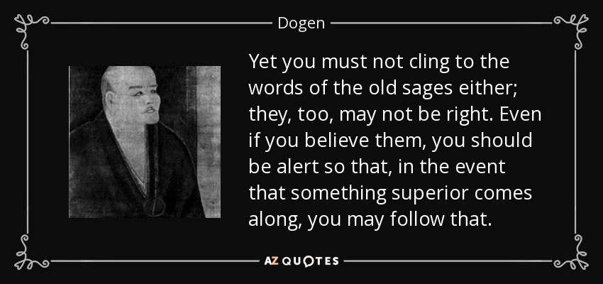Yet you must not cling to the words of the old sages either; they, too, may not be right. Even if you believe them, you should be alert so that, in the event that something superior comes along, you may follow that. - Dogen