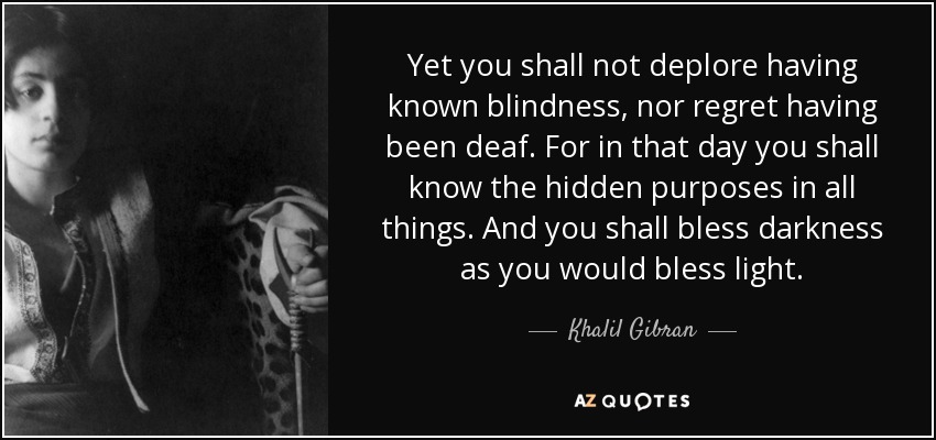 Yet you shall not deplore having known blindness, nor regret having been deaf. For in that day you shall know the hidden purposes in all things. And you shall bless darkness as you would bless light. - Khalil Gibran