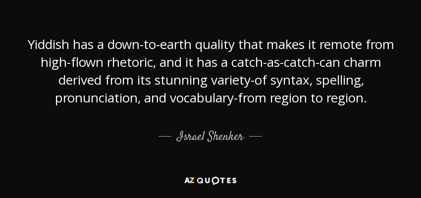 Yiddish has a down-to-earth quality that makes it remote from high-flown rhetoric, and it has a catch-as-catch-can charm derived from its stunning variety-of syntax, spelling, pronunciation, and vocabulary-from region to region. - Israel Shenker